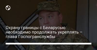 Сергей Дейнеко - Охрану границы с Беларусью необходимо продолжать укреплять – глава Госпогранслужбы - liga.net - Украина