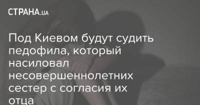 Под Киевом будут судить педофила, который насиловал несовершеннолетних сестер с согласия их отца - strana.ua - Киев - Киевская обл.