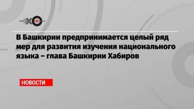 Радий Хабиров - В Башкирии предпринимается целый ряд мер для развития изучения национального языка – глава Башкирии Хабиров - echo.msk.ru - Москва - Башкирия