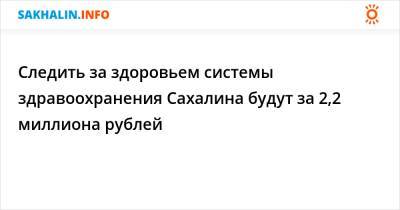 Следить за здоровьем системы здравоохранения Сахалина будут за 2,2 миллиона рублей - sakhalin.info