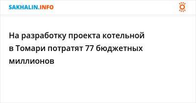 На разработку проекта котельной в Томари потратят 77 бюджетных миллионов - sakhalin.info - район Томаринский