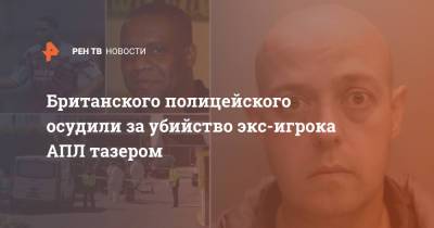 Британского полицейского осудили за убийство экс-игрока АПЛ тазером - ren.tv - Англия - Великобритания
