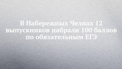 В Набережных Челнах 12 выпускников набрали 100 баллов по обязательным ЕГЭ - chelny-izvest.ru - Набережные Челны