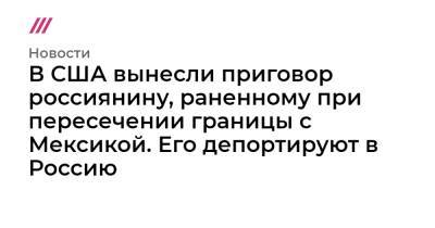 В США вынесли приговор россиянину, раненному при пересечении границы с Мексикой. Его депортируют в Россию - tvrain.ru - Россия - США - Мексика - шт. Аризона