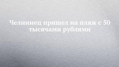 Челнинец пришел на пляж с 50 тысячами рублями - chelny-izvest.ru - Россия - Набережные Челны