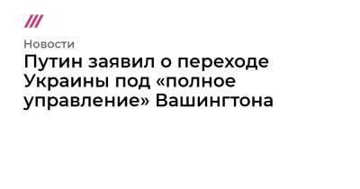 Владимир Путин - Путин заявил о переходе Украины под «полное управление» Вашингтона - tvrain.ru - Россия - Украина - Киев - Вашингтон - Париж - Берлин