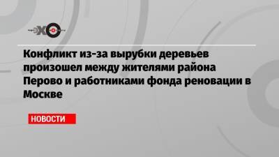 Сергей Митрохин - Конфликт из-за вырубки деревьев произошел между жителями района Перово и работниками фонда реновации в Москве - echo.msk.ru - Москва - район Перово