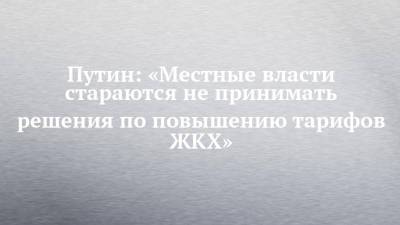 Владимир Путин - Путин: «Местные власти стараются не принимать решения по повышению тарифов ЖКХ» - chelny-izvest.ru - Россия - Псков