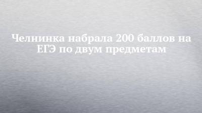 Челнинка набрала 200 баллов на ЕГЭ по двум предметам - chelny-izvest.ru - Набережные Челны