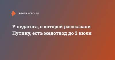 Владимир Путин - У педагога, о которой рассказали Путину, есть медотвод до 2 июля - ren.tv - Москва - Россия
