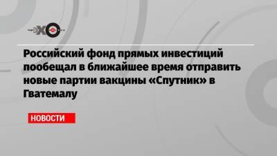Российский фонд прямых инвестиций пообещал в ближайшее время отправить новые партии вакцины «Спутник» в Гватемалу - echo.msk.ru - Россия - Гватемала - Республика Гватемала