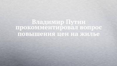 Владимир Путин - Владимир Путин прокомментировал вопрос повышения цен на жилье - chelny-izvest.ru