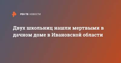 Двух школьниц нашли мертвыми в дачном доме в Ивановской области - ren.tv - Ивановская обл. - район Ивановский