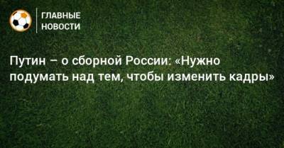 Владимир Путин - Путин – о сборной России: «Нужно подумать над тем, чтобы изменить кадры» - bombardir.ru - Россия