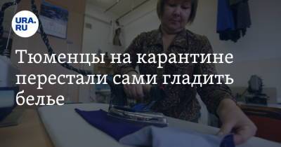 Тюменцы на карантине перестали сами гладить белье. Спрос на услугу вырос на сотни процентов - ura.news - Россия - Тюмень