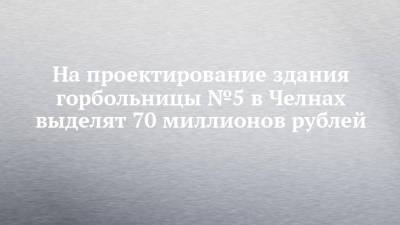 Рустам Минниханов - Наиль Магдеев - На проектирование здания горбольницы №5 в Челнах выделят 70 миллионов рублей - chelny-izvest.ru