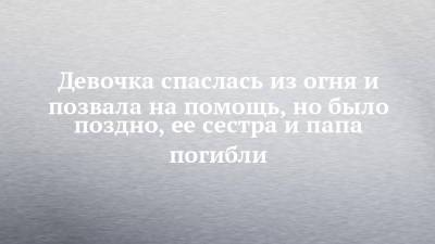 Девочка спаслась из огня и позвала на помощь, но было поздно, ее сестра и папа погибли - chelny-izvest.ru