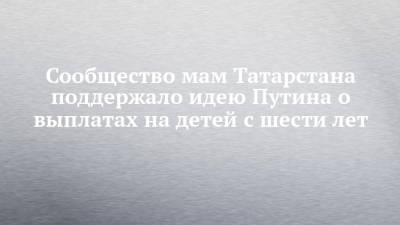 Владимир Путин - Сообщество мам Татарстана поддержало идею Путина о выплатах на детей с шести лет - chelny-izvest.ru - респ. Татарстан