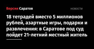 18 тетрадей вместо 5 миллионов рублей, азартные игры, подарки и развлечения: в Саратове под суд пойдет 21-летний местный житель - nversia.ru - Саратовская обл. - Саратов