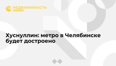 Владимир Путин - Алексей Текслер - Марат Хуснуллин - Хуснуллин: метро в Челябинске будет достроено - realty.ria.ru - Москва - Россия - Челябинск