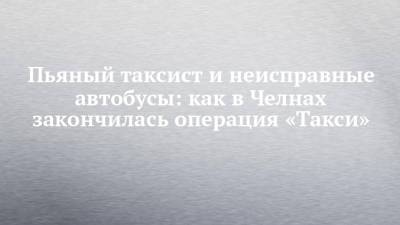 Пьяный таксист и неисправные автобусы: как в Челнах закончилась операция «Такси» - chelny-izvest.ru - Набережные Челны