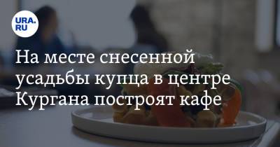 На месте снесенной усадьбы купца в центре Кургана построят кафе - ura.news - Тюмень - Курганская обл. - Курган