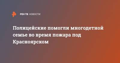 Полицейские помогли многодетной семье во время пожара под Красноярском - ren.tv - Красноярский край - Красноярск - Енисейск