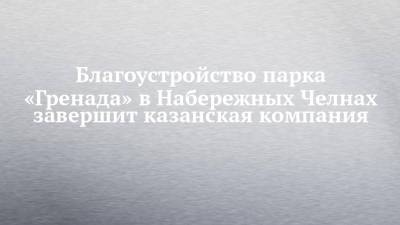 Благоустройство парка «Гренада» в Набережных Челнах завершит казанская компания - chelny-izvest.ru - Набережные Челны - Гренада