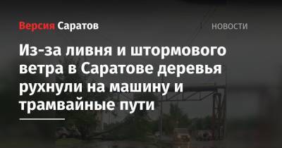 Из-за ливня и штормового ветра в Саратове деревья рухнули на машину и трамвайные пути - nversia.ru - Саратовская обл. - Саратов