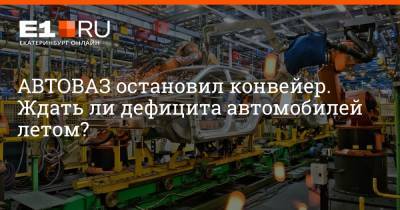 АВТОВАЗ остановил конвейер. Ждать ли дефицита автомобилей летом? - e1.ru - Екатеринбург