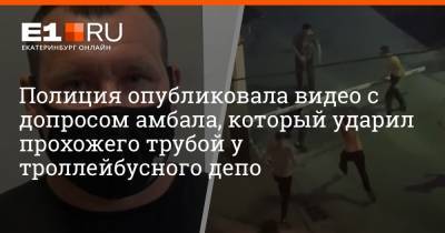 Полиция опубликовала видео с допросом амбала, который ударил прохожего трубой у троллейбусного депо - e1.ru - Екатеринбург