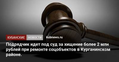 Подрядчик идет под суд за хищение более 2 млн рублей при ремонте соцобъектов в Курганинском районе. - kubnews.ru - Краснодарский край - Курганинск - район Курганинский