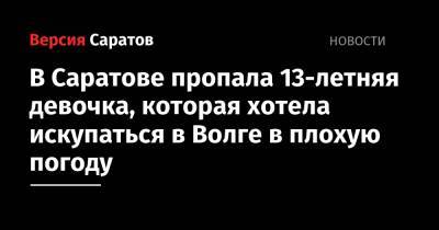В Саратове пропала 13-летняя девочка, которая хотела искупаться в Волге в плохую погоду - nversia.ru - Саратов
