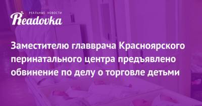 Заместителю главврача Красноярского перинатального центра предъявлено обвинение по делу о торговле детьми - readovka.news - Китай - Красноярск