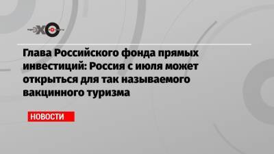 Кирилл Дмитриев - Глава Российского фонда прямых инвестиций: Россия с июля может открыться для так называемого вакцинного туризма - echo.msk.ru