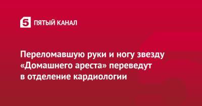 Переломавшую руки и ногу звезду «Домашнего ареста» переведут в отделение кардиологии - 5-tv.ru