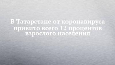 Марина Патяшина - В Татарстане от коронавируса привито всего 12 процентов взрослого населения - chelny-izvest.ru - респ. Татарстан
