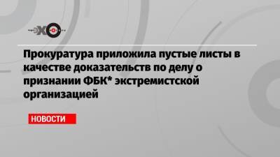 Алексей Навальный - Прокуратура приложила пустые листы в качестве доказательств по делу о признании ФБК* экстремистской организацией - echo.msk.ru