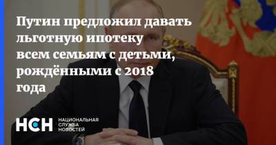 Владимир Путин - Путин предложил давать льготную ипотеку всем семьям с детьми, рождёнными с 2018 года - nsn.fm - с. 2018 Года