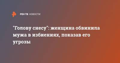 "Голову снесу": женщина обвинила мужа в избиениях, показав его угрозы - ren.tv - Москва