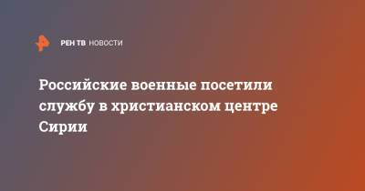 Российские военные посетили службу в христианском центре Сирии - ren.tv - Россия - Сирия