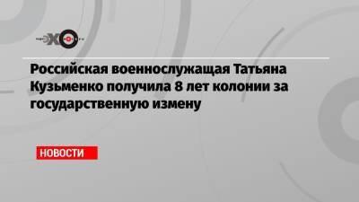 Российская военнослужащая Татьяна Кузьменко получила 8 лет колонии за государственную измену - echo.msk.ru - Ростов-На-Дону