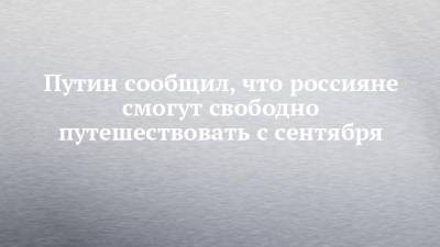 Владимир Путин - Путин сообщил, что россияне смогут свободно путешествовать с сентября - chelny-izvest.ru