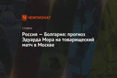 Эдуард Мор - Россия — Болгария: прогноз Эдуарда Мора на товарищеский матч в Москве - championat.com - Москва - Болгария