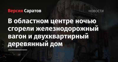 В областном центре ночью сгорели железнодорожный вагон и двухквартирный деревянный дом - nversia.ru - Саратов