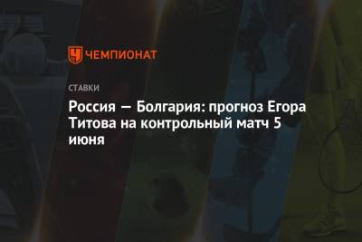 Егор Титов - Россия — Болгария: прогноз Егора Титова на контрольный матч 5 июня - championat.com - Турция - Мальта - Болгария - Словения - Сербия - Словакия