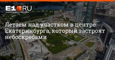 Борис Ельцин - Летаем над участком в центре Екатеринбурга, который застроят небоскребами - e1.ru - Екатеринбург