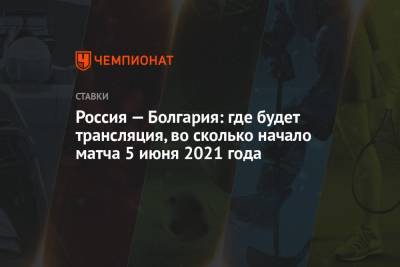 Россия — Болгария: где будет трансляция, во сколько начало матча 5 июня 2021 года - championat.com - Болгария