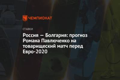 Роман Павлюченко - Россия — Болгария: прогноз Романа Павлюченко на товарищеский матч перед Евро-2020 - championat.com - Мальта - Болгария - Словения - Словакия