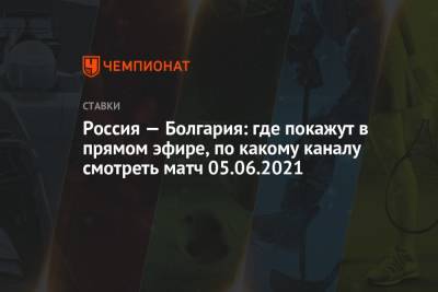 Россия — Болгария: где покажут в прямом эфире, по какому каналу смотреть матч 05.06.2021 - championat.com - Болгария